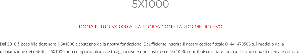 5X1000 DONA IL TUO 5X1000 ALLA FONDAZIONE TARDO MEDIO EVO  Dal 2018 è possibile destinare il 5X1000 a sostegno della nostra fondazione. È sufficiente inserire il nostro codice fiscale 01441470505 sul modello della dichiarazione dei redditi. Il 5X1000 non comporta alcun costo aggiuntivo e non sostituisce l'8x1000: contribuisce a dare forza a chi si occupa di ricerca e cultura.