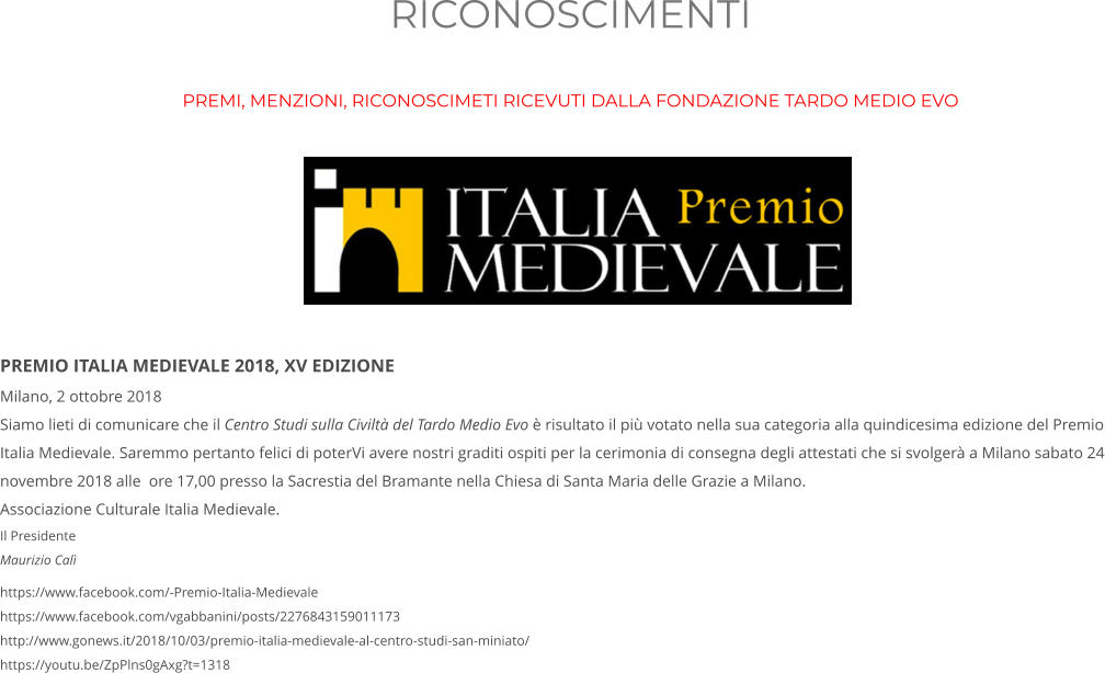 RICONOSCIMENTI PREMI, MENZIONI, RICONOSCIMETI RICEVUTI DALLA FONDAZIONE TARDO MEDIO EVO         PREMIO ITALIA MEDIEVALE 2018, XV EDIZIONE Milano, 2 ottobre 2018 Siamo lieti di comunicare che il Centro Studi sulla Civiltà del Tardo Medio Evo è risultato il più votato nella sua categoria alla quindicesima edizione del Premio Italia Medievale. Saremmo pertanto felici di poterVi avere nostri graditi ospiti per la cerimonia di consegna degli attestati che si svolgerà a Milano sabato 24 novembre 2018 alle  ore 17,00 presso la Sacrestia del Bramante nella Chiesa di Santa Maria delle Grazie a Milano.  Associazione Culturale Italia Medievale.  Il Presidente Maurizio Calì https://www.facebook.com/-Premio-Italia-Medievale https://www.facebook.com/vgabbanini/posts/2276843159011173 http://www.gonews.it/2018/10/03/premio-italia-medievale-al-centro-studi-san-miniato/ https://youtu.be/ZpPlns0gAxg?t=1318