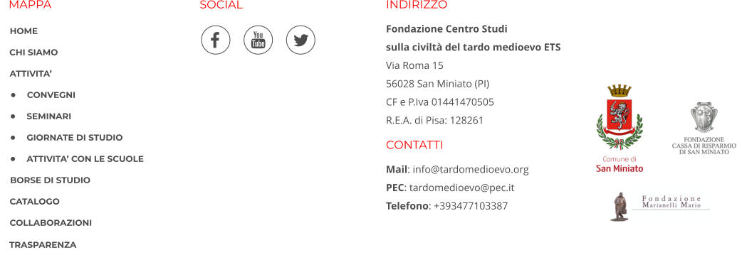 MAPPA SOCIAL INDIRIZZO Fondazione Centro Studi  sulla civiltà del tardo medioevo ETS Via Roma 15 56028 San Miniato (PI) CF e P.Iva 01441470505 R.E.A. di Pisa: 128261  CONTATTI Mail: info@tardomedioevo.org PEC: tardomedioevo@pec.it Telefono: +393477103387       HOME CHI SIAMO ATTIVITA’ •	CONVEGNI •	SEMINARI •	GIORNATE DI STUDIO •	ATTIVITA’ CON LE SCUOLE BORSE DI STUDIO CATALOGO COLLABORAZIONI TRASPARENZA